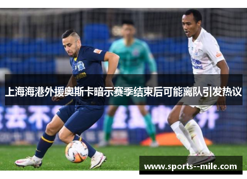 上海海港外援奥斯卡暗示赛季结束后可能离队引发热议