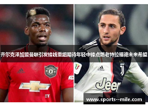 齐尔克泽加盟曼联引发锋线重组期待年轻中锋点燃老特拉福德未来希望