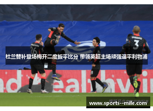杜兰替补登场梅开二度扳平比分 带领英超主场顽强逼平利物浦