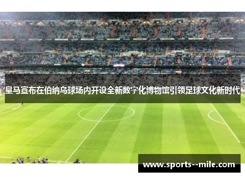 皇马宣布在伯纳乌球场内开设全新数字化博物馆引领足球文化新时代